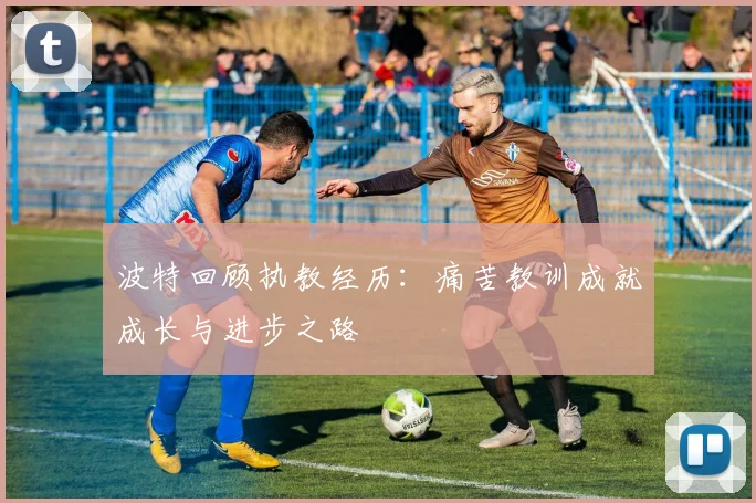 波特回顾执教经历：痛苦教训成就成长与进步之路