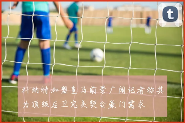 科纳特加盟皇马前景广阔记者称其为顶级后卫完美契合豪门需求