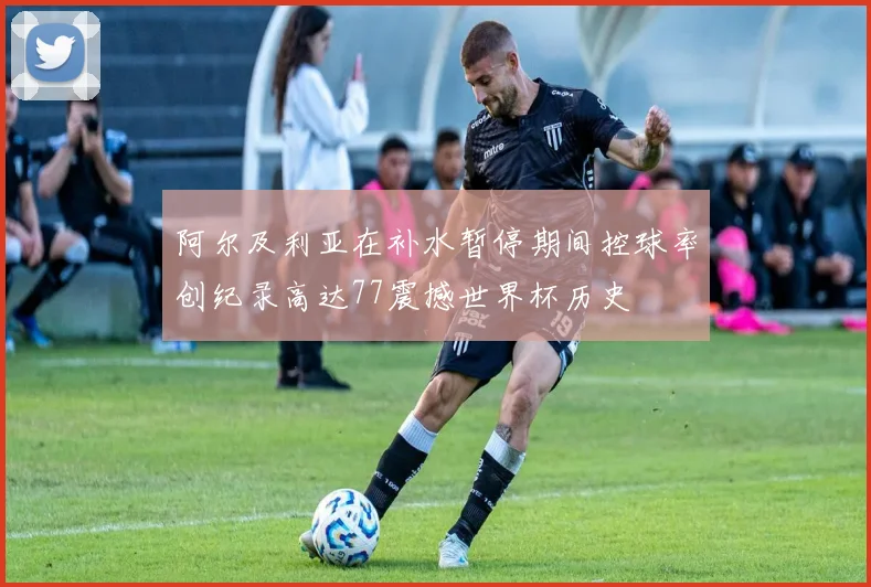 阿尔及利亚在补水暂停期间控球率创纪录高达77震撼世界杯历史