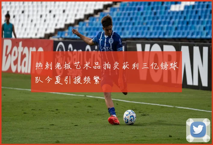 热刺老板艺术品拍卖获利三亿镑球队今夏引援频繁
