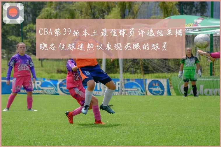 CBA第39轮本土最佳球员评选结果揭晓各位球迷热议表现亮眼的球员