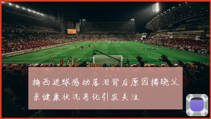 梅西进球感动落泪背后原因揭晓父亲健康状况恶化引发关注
