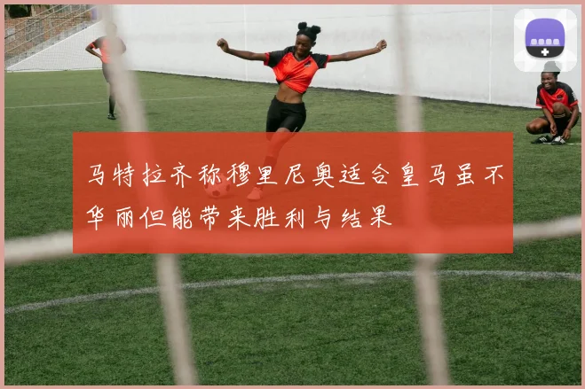 马特拉齐称穆里尼奥适合皇马虽不华丽但能带来胜利与结果