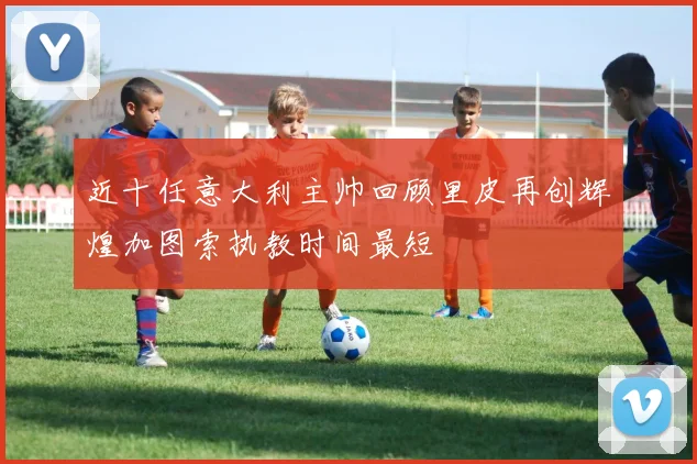 近十任意大利主帅回顾里皮再创辉煌加图索执教时间最短