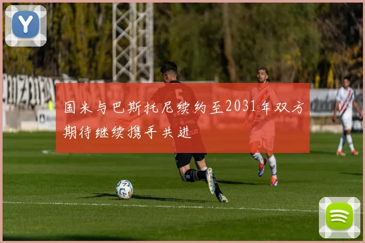 国米与巴斯托尼续约至2031年双方期待继续携手共进