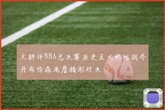 文胖评NBA总决赛历史五大终结战乔丹布伦森老詹精彩对决