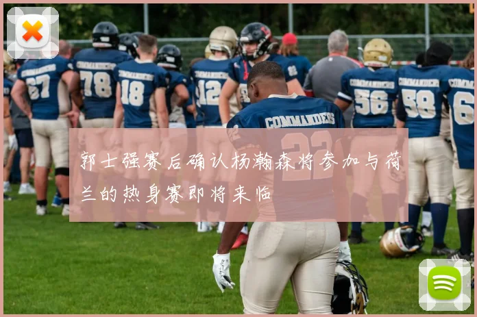 郭士强赛后确认杨瀚森将参加与荷兰的热身赛即将来临