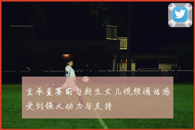 金承奎赛前与新生女儿视频通话感受到强大动力与支持