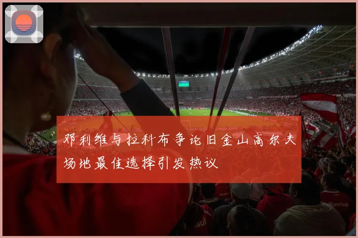 邓利维与拉科布争论旧金山高尔夫场地最佳选择引发热议