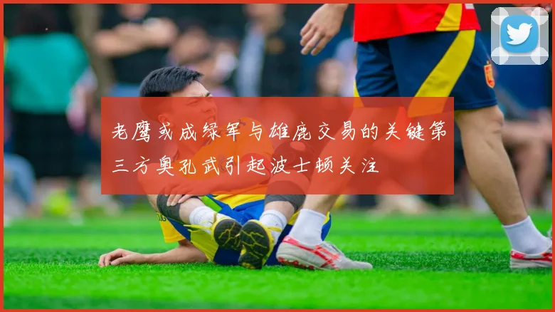 老鹰或成绿军与雄鹿交易的关键第三方奥孔武引起波士顿关注