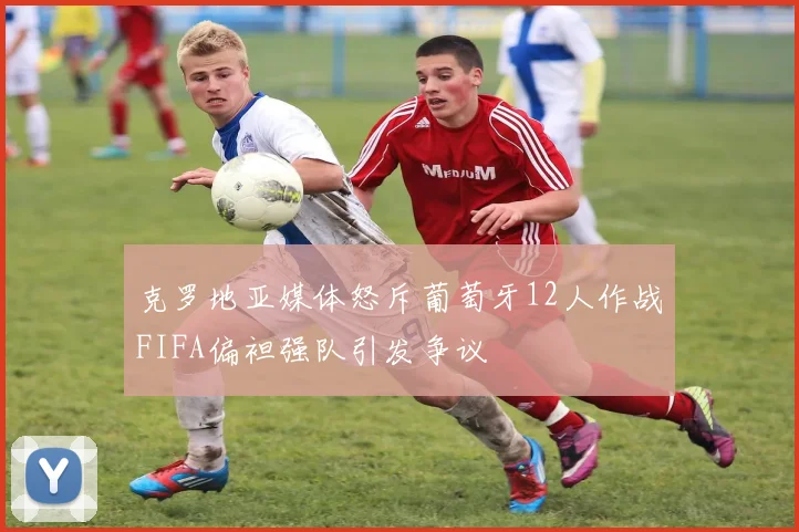 克罗地亚媒体怒斥葡萄牙12人作战FIFA偏袒强队引发争议