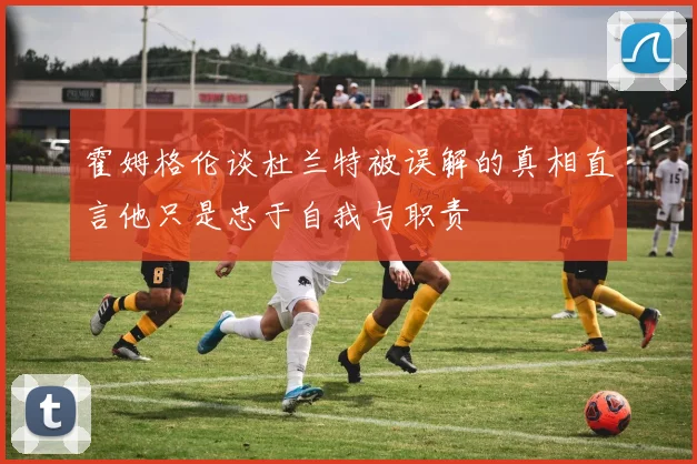 霍姆格伦谈杜兰特被误解的真相直言他只是忠于自我与职责
