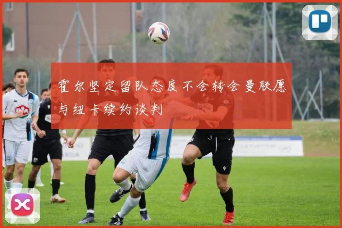 霍尔坚定留队态度不会转会曼联愿与纽卡续约谈判