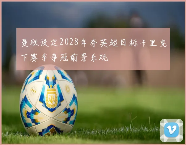 曼联设定2028年夺英超目标卡里克下赛季争冠前景乐观