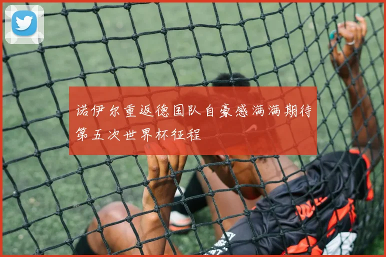 诺伊尔重返德国队自豪感满满期待第五次世界杯征程