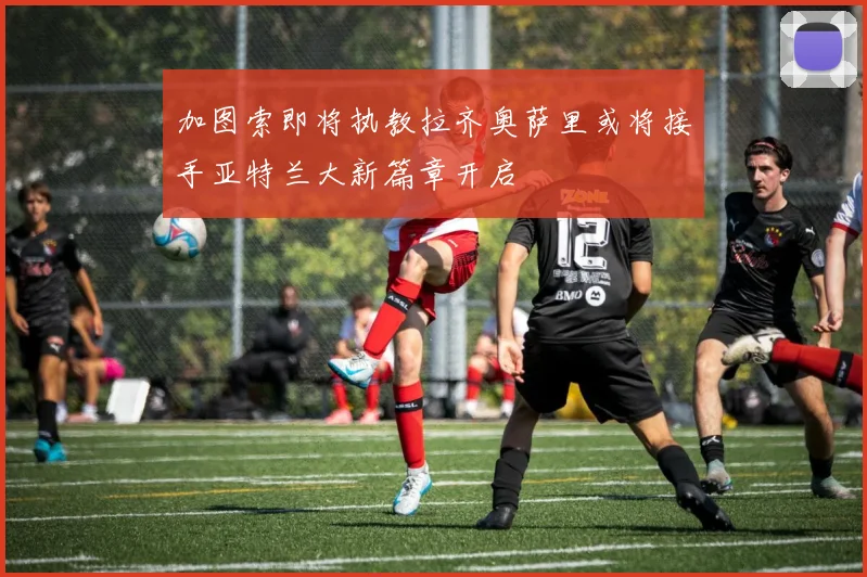 加图索即将执教拉齐奥萨里或将接手亚特兰大新篇章开启