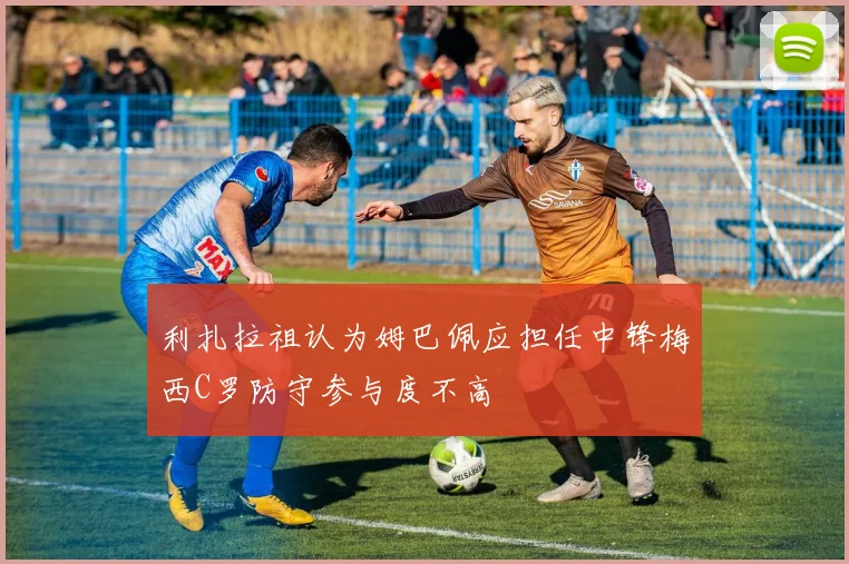 利扎拉祖认为姆巴佩应担任中锋梅西C罗防守参与度不高