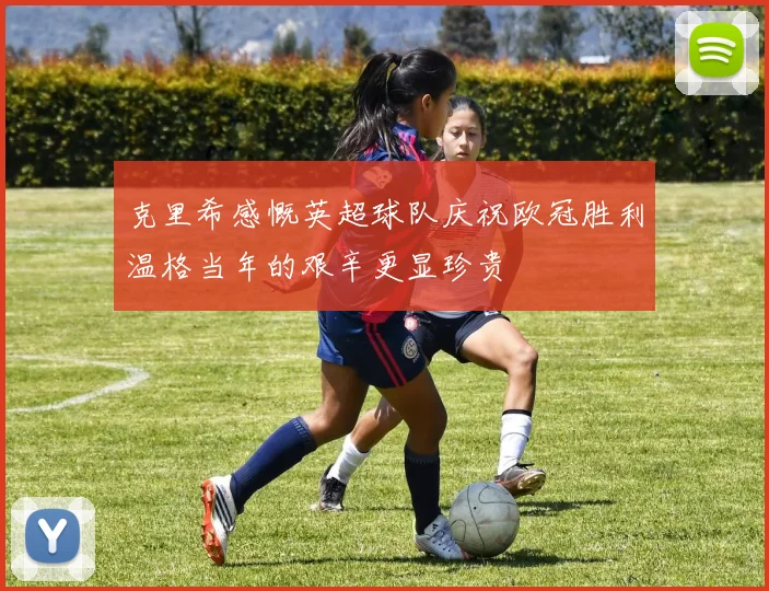 克里希感慨英超球队庆祝欧冠胜利温格当年的艰辛更显珍贵