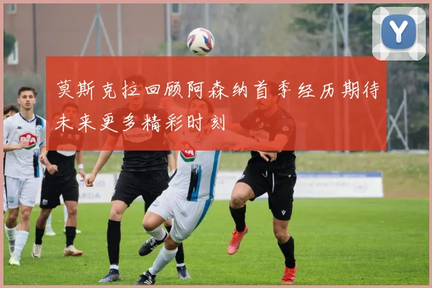 莫斯克拉回顾阿森纳首季经历期待未来更多精彩时刻