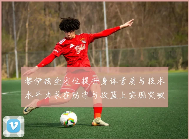 黎伊扬全方位提升身体素质与技术水平力求在防守与投篮上实现突破