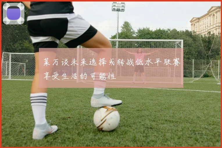 莱万谈未来选择或转战低水平联赛享受生活的可能性