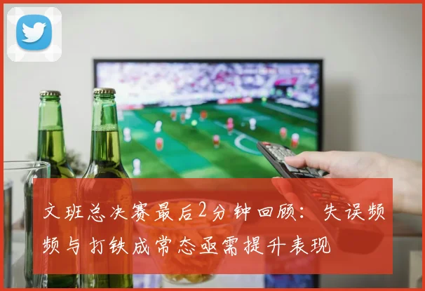 文班总决赛最后2分钟回顾：失误频频与打铁成常态亟需提升表现