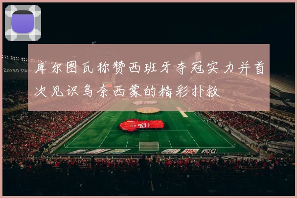 库尔图瓦称赞西班牙夺冠实力并首次见识乌奈西蒙的精彩扑救