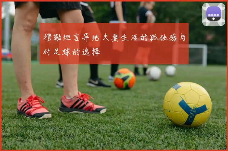 穆勒坦言异地夫妻生活的孤独感与对足球的选择