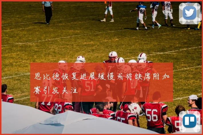 恩比德恢复进展缓慢或将缺席附加赛引发关注