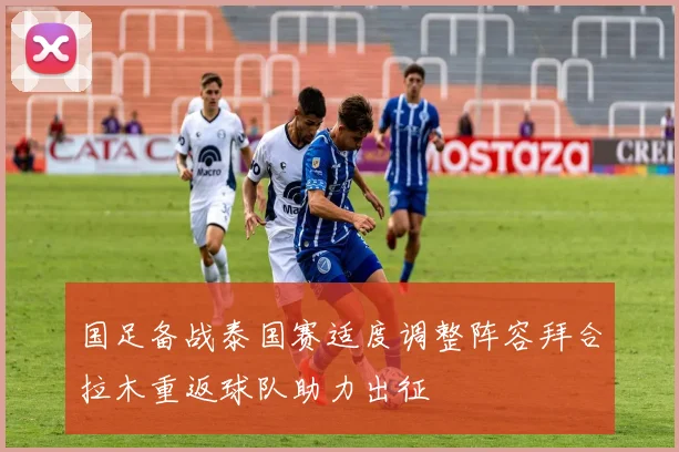 国足备战泰国赛适度调整阵容拜合拉木重返球队助力出征