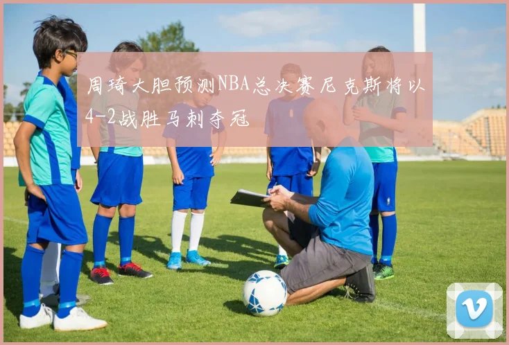 周琦大胆预测NBA总决赛尼克斯将以4-2战胜马刺夺冠