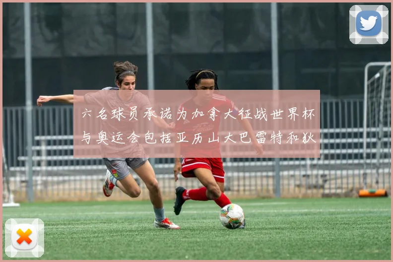 六名球员承诺为加拿大征战世界杯与奥运会包括亚历山大巴雷特和狄龙在内