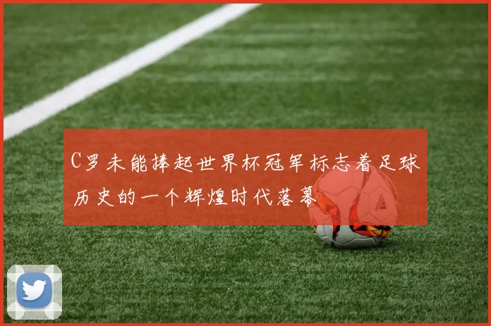 C罗未能捧起世界杯冠军标志着足球历史的一个辉煌时代落幕