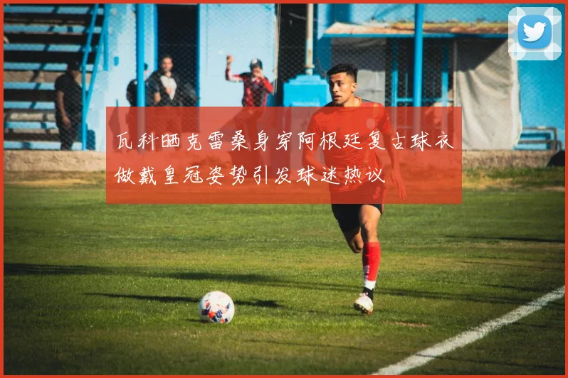 瓦科晒克雷桑身穿阿根廷复古球衣做戴皇冠姿势引发球迷热议