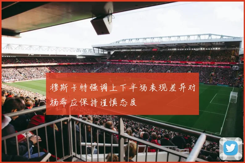 穆斯卡特强调上下半场表现差异对杨希应保持谨慎态度